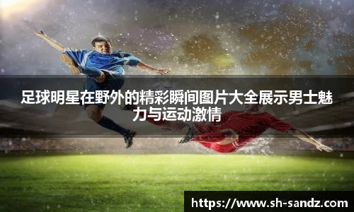 足球明星在野外的精彩瞬间图片大全展示男士魅力与运动激情