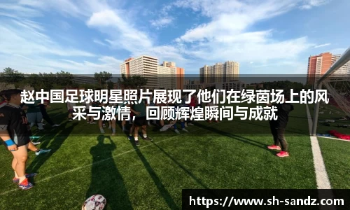 赵中国足球明星照片展现了他们在绿茵场上的风采与激情，回顾辉煌瞬间与成就